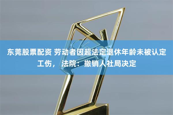 东莞股票配资 劳动者因超法定退休年龄未被认定工伤， 法院：撤销人社局决定