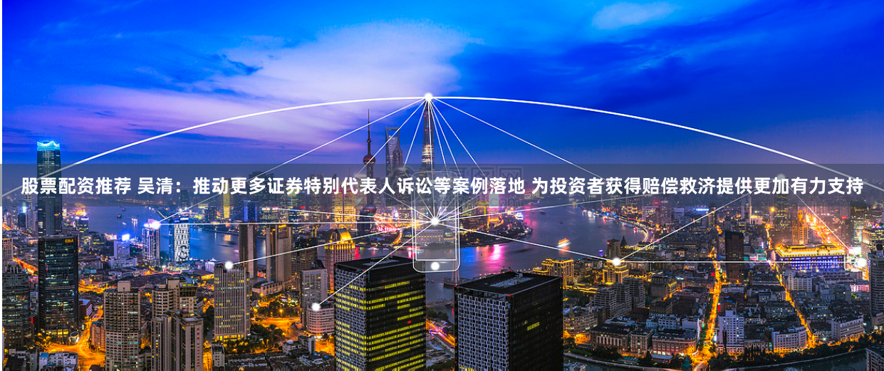 股票配资推荐 吴清：推动更多证券特别代表人诉讼等案例落地 为投资者获得赔偿救济提供更加有力支持