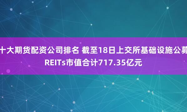 十大期货配资公司排名 截至18日上交所基础设施公募REITs市值合计717.35亿元