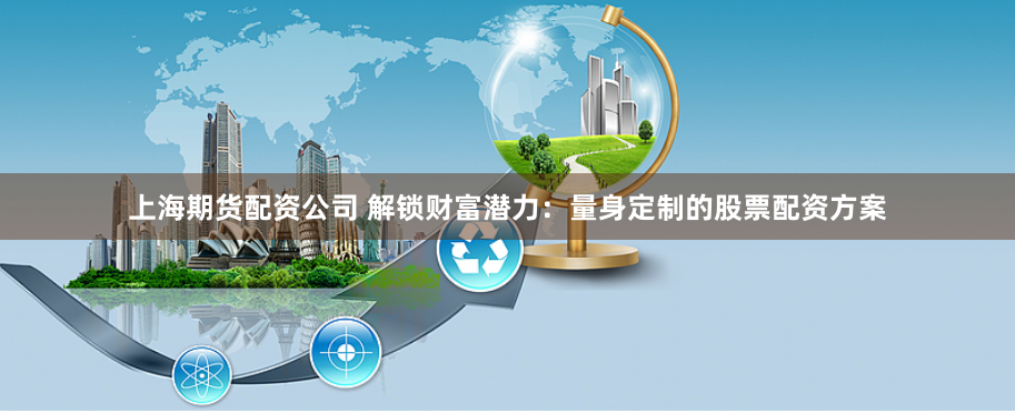 上海期货配资公司 解锁财富潜力：量身定制的股票配资方案