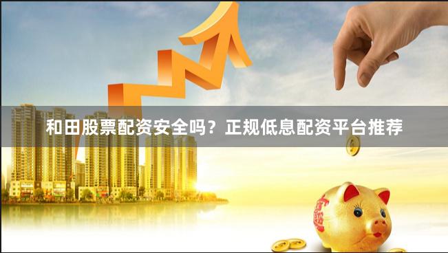 和田股票配资安全吗？正规低息配资平台推荐